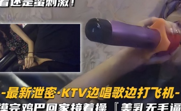 最新泄密KTV边唱歌边打飞机回家接着操美乳无毛逼