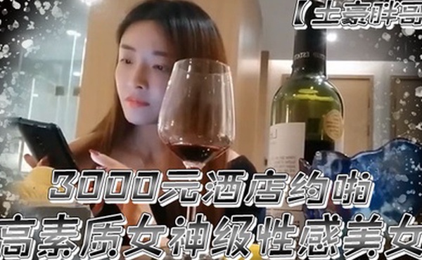 土豪胖哥3000元酒店约啪高素质女神级性感美女还到酒店看看男的长的怎么样不好还不愿意干狂插干3次