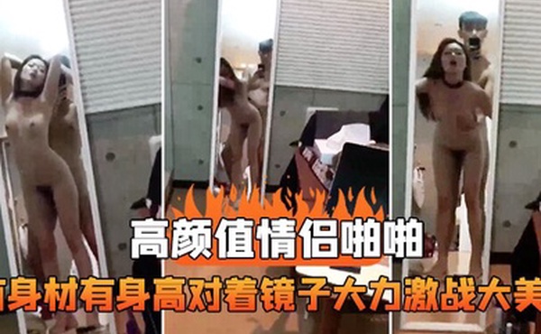 高颜值情侣啪啪有身材有身高对着镜子大力激战大美女这样抱着艹真是舒服死