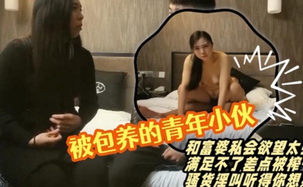 渣导寻欢被包养的青年小伙赴约和富婆私会欲望太强满足不了差点被榨干骚货淫叫听得你想射