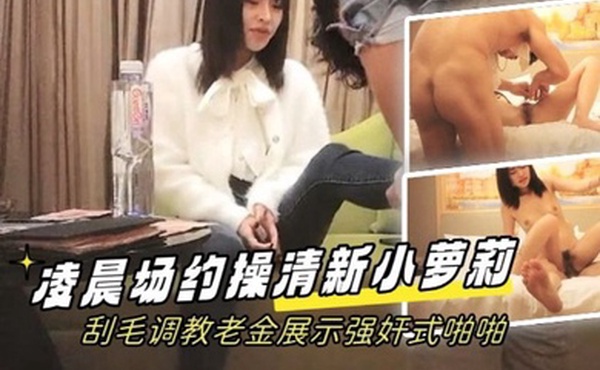 学生探花凌晨场约操清新小萝莉刮毛调教老金展示强奸式啪啪