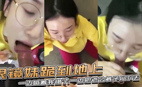 眼镜妹跪到地上一边喊着我错了一边把老公裤子扒下去上去就用嘴含住了大鸡巴