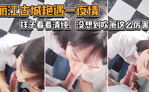 丽.江古城.艳遇一.夜情样子看.着清纯没想.到吹箫这.么厉害小舌头.转起来._了不.起
