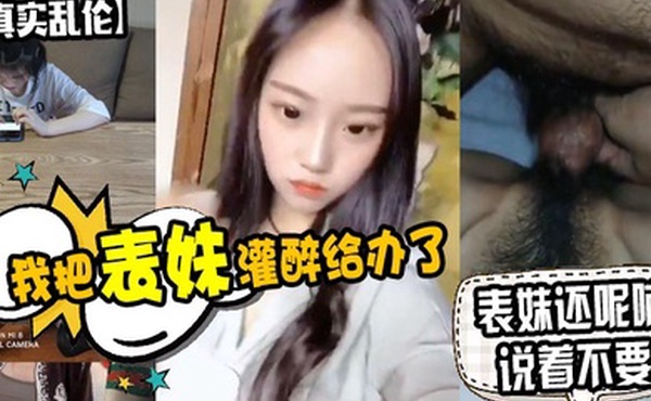 原创泄密我把表妹灌醉给办了表妹还呢喃说着不要