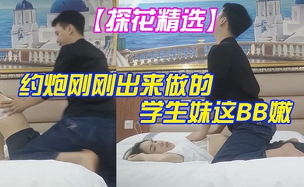 探花精选大叔酒店重金约炮刚刚出来做的学生妹这BB嫩的出水夹的又紧真的受不了