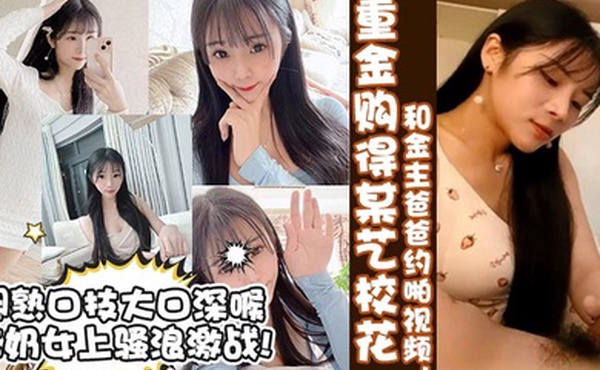 真实校花重金购得某艺校花和金主爸爸约啪视频娴熟口技大口深喉含奶女上骚浪激战