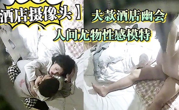 酒店摄像头人间尤物性感模特和大款酒店幽会