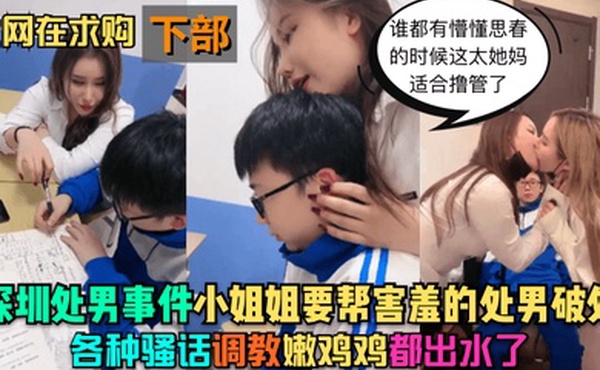 深圳处男事件-下部小姐姐要帮害羞的处男破处各种骚话调教嫩鸡鸡都出水了谁都有懵懂思春的时候这太她妈适合撸管了
