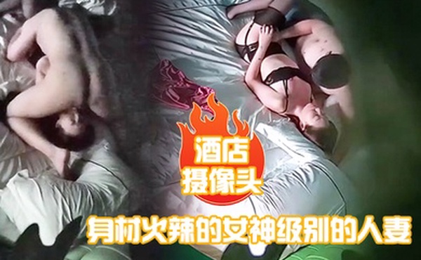 酒店摄像头身材火辣的女神级别的人妻趁老公出差私会他的好兄弟