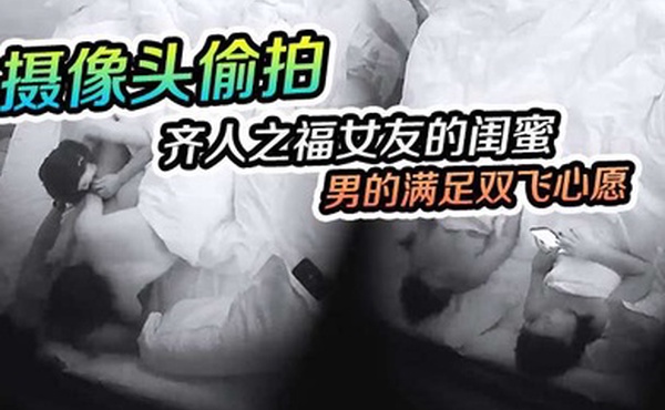 摄像头偷拍齐人之福女友的闺蜜在怂恿下让男的满足双飞心愿