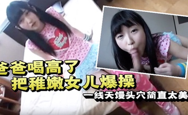 爸爸喝高了把稚嫩女儿爆操一线天馒头穴简直太美了一边撒娇一边哭泣也不管不顾只顾自己发泄