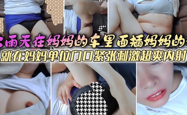 母子乱伦大雨天在妈妈的车里面插妈妈的逼就在妈妈单位门口紧张刺激超爽内射