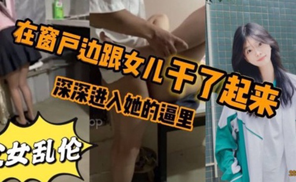 看见女儿站在窗户那里立马就忍不住的跟跟女儿在窗户边干了起来女儿先是帮我口了几下_后来就忍不住的想让女儿趴在窗户上我在后面深深进入她的逼里