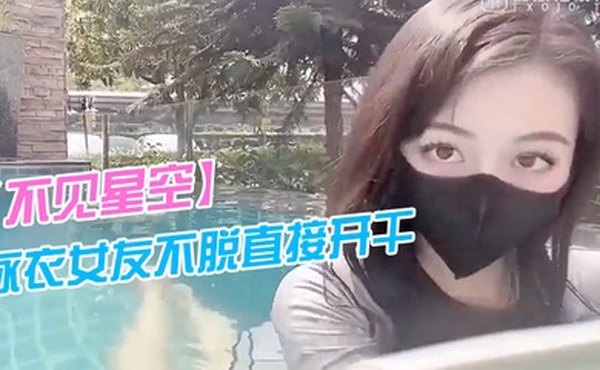 不见星空泳衣女友不脱直接开干_激情死水库_被插的太爽肉棒裹出白浆_后入爆怼缴射