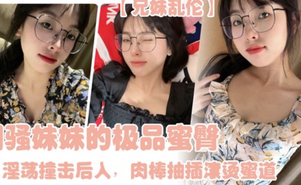 兄妹乱伦闷骚妹妹的极品蜜臀淫荡撞击后入肉棒抽插滚烫蜜道令人窒息榨射上头一晚干了三次虚脱