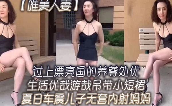 唯美人妻过上.漂亮国的.养尊处优.生活.优哉游哉.吊带小.短裙夏日.车震儿子.无套内射.妈妈