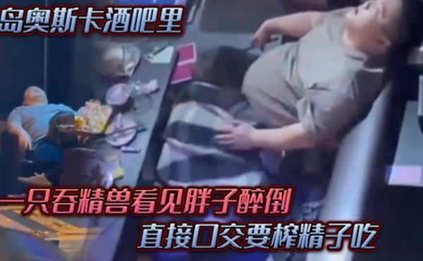 青岛.奥斯.卡酒.吧里一只吞.精兽看.见胖子醉倒直接口.交要榨精.子吃