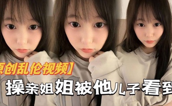 原创乱伦操亲姐姐被她儿了看到当着面内射了还被骂你不是说不会内射吗都流出来了