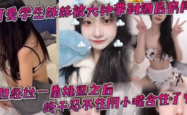 可爱学生妹妹被大神带到酒店房间一开始还有点矜持不敢看他的大肉棒但经过一番挑逗之后终于忍不住用小嘴含住了它