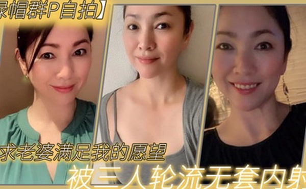 绿帽群P自拍恳求老婆满足我的愿望被三人轮流无套内射