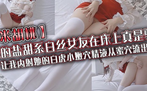 米胡桃我的盐甜系白丝女友在床上真是骚让我内射她的白虎小嫩穴精液从蜜穴流出