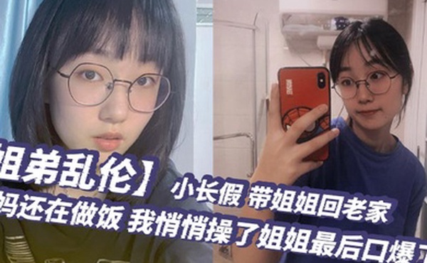 姐弟乱伦小长假带姐姐回老家爸妈还在做饭我悄悄操了姐姐最后口爆了