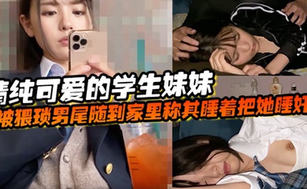 清纯可爱的学生妹妹被猥琐男尾随到家里称其睡着把她睡奸了