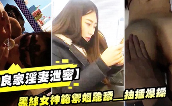 良家淫妻泄密精品良家淫妻性爱视频流出_黑丝女神范御姐跪舔_抽插爆操_完美露脸