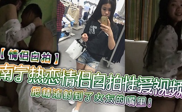 情侣自拍南宁热恋情侣自拍性爱视频把精液射到了女友的嘴里