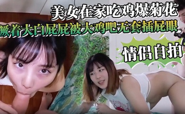 情侣自拍美女在家吃鸡爆菊花_撅着大白屁屁被大鸡吧无套插屁眼内射_2024