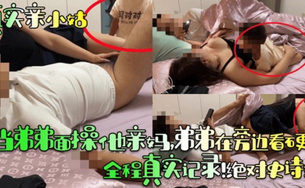 【真实亲小姑】当弟弟面操他亲妈，弟弟在旁边看硬了！全程真实记录！绝对史诗级！