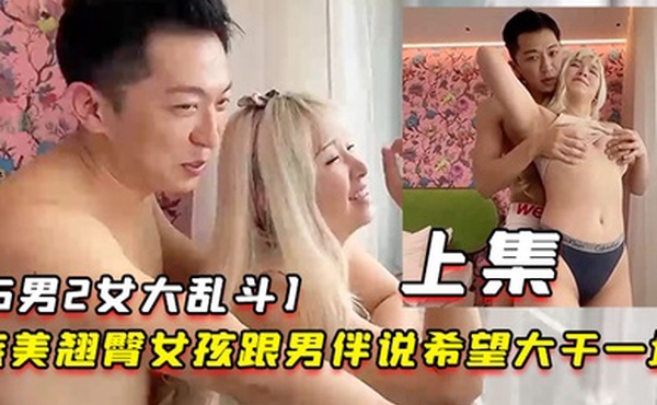 5男2女大乱斗旅美翘臀女孩跟男伴说希望大干一场男伴呼叫兄弟们出动上集