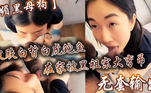 媚黑母狗皮肤白皙白虎鲍鱼在家被黑祖宗大弯吊无套输出操出白浆口活不错