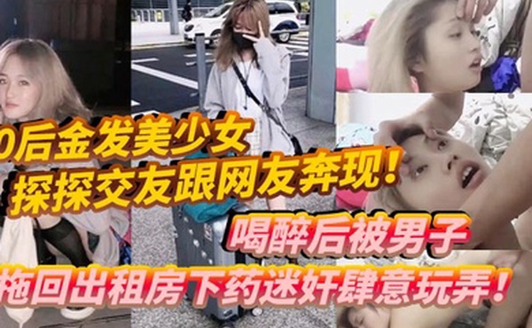 00后金发美少女探探交友跟网友奔现喝醉后被男子拖回出租房下药迷奸肆意玩弄