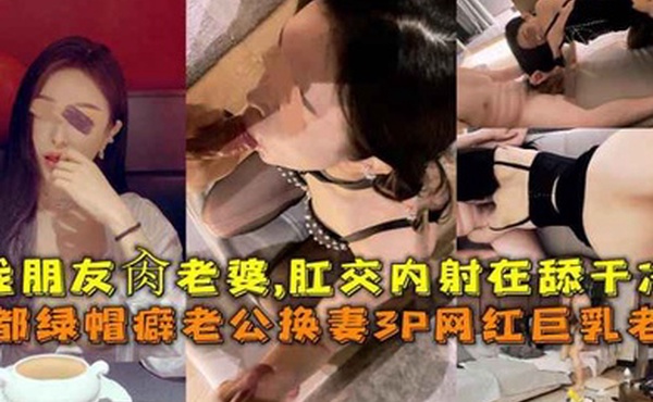 成都绿帽癖老公换妻3P网红巨乳老婆找朋友肏老婆肛交内射在舔干净