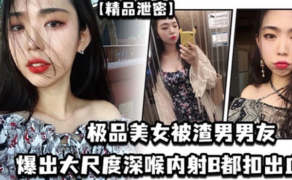 【精品泄密】极品美女被渣男男友爆出大尺度深喉内射B都扣出血
