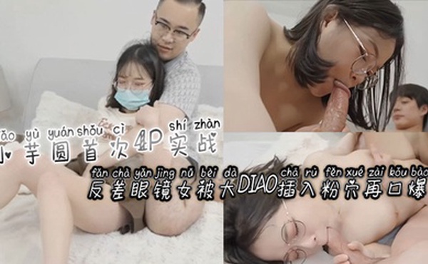 小芋圆首次4P实战！反差眼镜女被大屌插入粉穴再口爆！