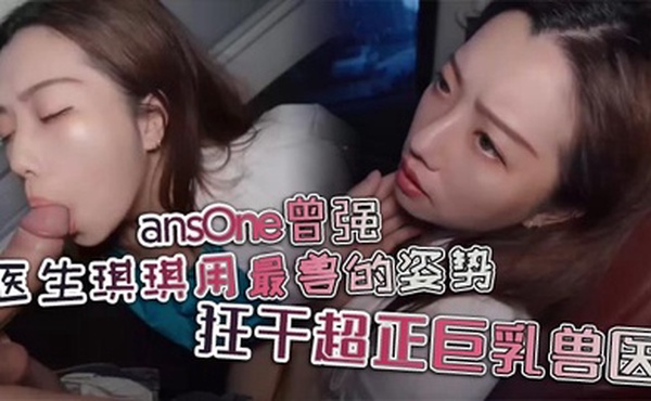 ansOne曾强 医生琪琪用最兽的姿势，狂干超正巨乳兽医