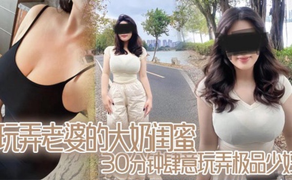 玩弄老婆的大奶闺蜜,30分钟肆意玩弄极品少妇,对白真实,口活顶爆了
