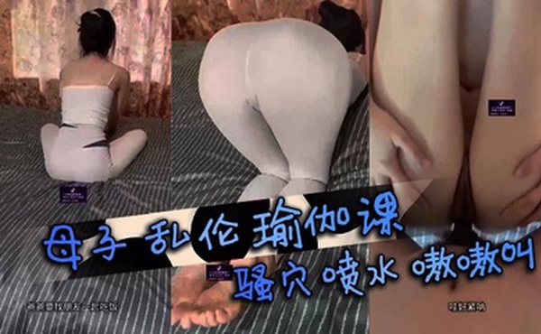 母子乱伦瑜伽课，骚穴喷水嗷嗷叫。美母性欲强难自控，母子情深体流香。