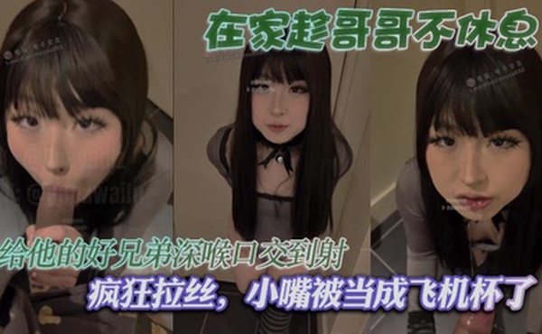 在家趁哥哥不休息，给他的好兄弟深喉口交到射，疯狂拉丝，小嘴被当成飞机杯了