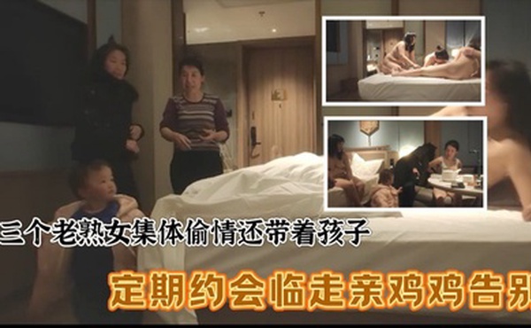 三个老熟女组团去酒店聚众淫乱，心太大竟然带着孩子，激情过后临走亲鸡鸡吻别