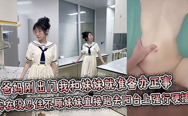 【兄妹乱伦】爸妈刚出门我和妹妹就准备办正事，谁料妹妹男友突然打来电话跑到阳台上接电话，实在没忍住不顾妹妹直接跑去阳台上强行拔屌硬插！