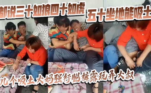 【猎奇】都说三十如狼四十如虎五十坐地能吸土，几个吸土大妈强行脱裤露玩弄大叔