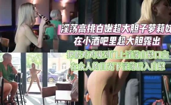 淫荡高挑白嫩超大胆子萝莉在小酒吧大胆裸体露出自慰