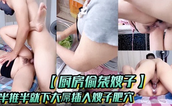 【厨房偷袭嫂子】半推半就下大屌插入嫂子肥穴，从厨房干到床上！