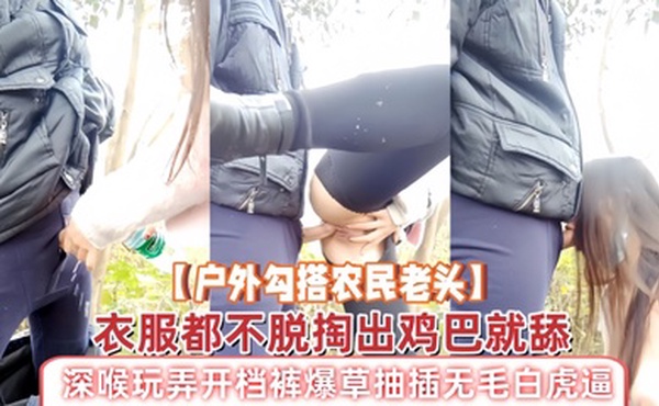 【户外勾搭农民老头】衣服都不脱掏出鸡巴就舔，深喉玩弄开档裤爆草抽插无毛白虎逼，草了骚穴又草嘴精彩刺激