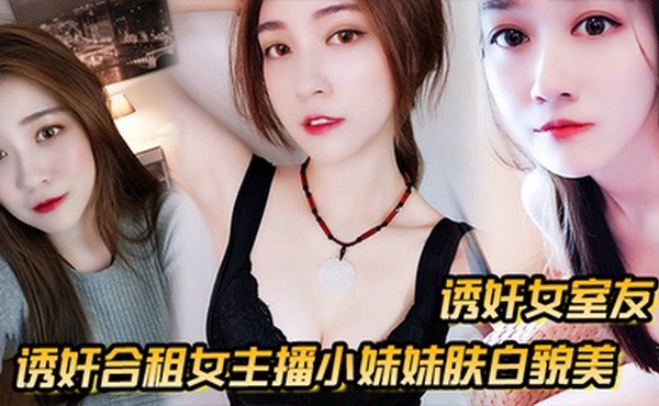 【诱奸女室友】诱奸合租女主播小妹妹肤白貌美_“干一次送一个火箭好不好”