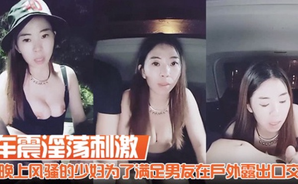 【车震淫荡刺激】胆子真大啊晚上风骚的少妇为了满足男友在户外露出口交舔胸回到车里深喉啪啪