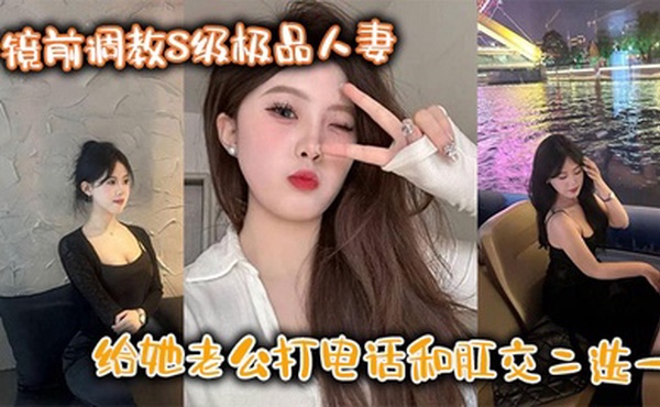 镜前调教S级极品人妻,给她老公打电话和肛交二选一,顶穿了!!